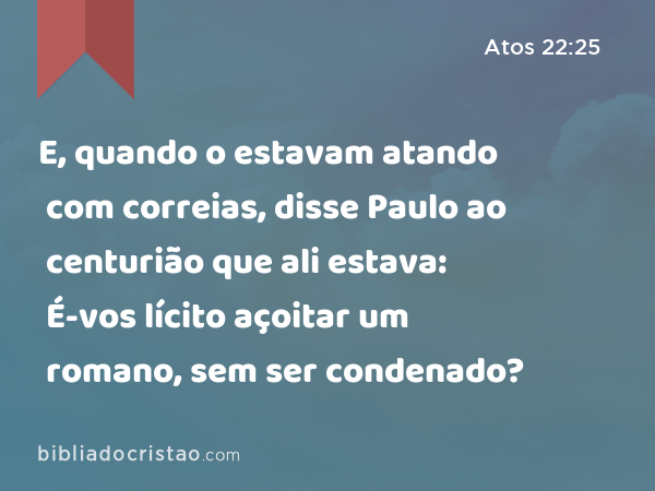 E, quando o estavam atando com correias, disse Paulo ao centurião que ali estava: É-vos lícito açoitar um romano, sem ser condenado? - Atos 22:25