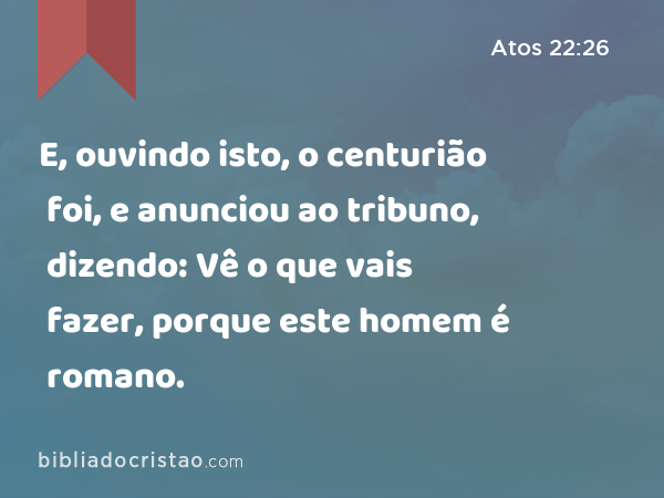 E, ouvindo isto, o centurião foi, e anunciou ao tribuno, dizendo: Vê o que vais fazer, porque este homem é romano. - Atos 22:26