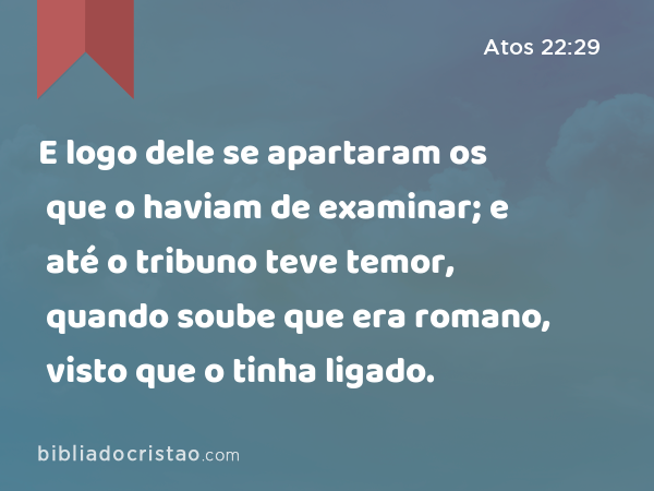 E logo dele se apartaram os que o haviam de examinar; e até o tribuno teve temor, quando soube que era romano, visto que o tinha ligado. - Atos 22:29