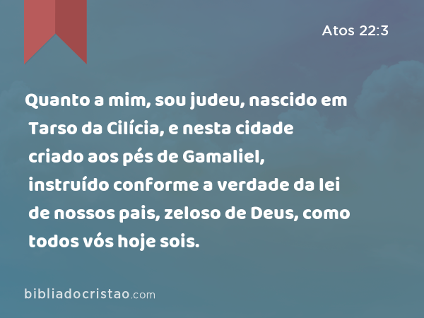 Quanto a mim, sou judeu, nascido em Tarso da Cilícia, e nesta cidade criado aos pés de Gamaliel, instruído conforme a verdade da lei de nossos pais, zeloso de Deus, como todos vós hoje sois. - Atos 22:3