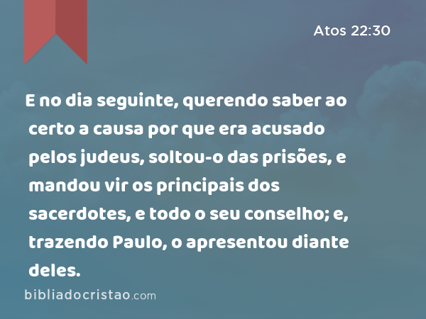 E no dia seguinte, querendo saber ao certo a causa por que era acusado pelos judeus, soltou-o das prisões, e mandou vir os principais dos sacerdotes, e todo o seu conselho; e, trazendo Paulo, o apresentou diante deles. - Atos 22:30