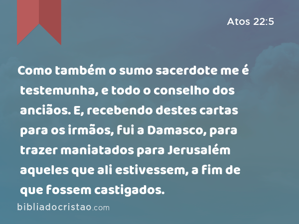 Como também o sumo sacerdote me é testemunha, e todo o conselho dos anciãos. E, recebendo destes cartas para os irmãos, fui a Damasco, para trazer maniatados para Jerusalém aqueles que ali estivessem, a fim de que fossem castigados. - Atos 22:5