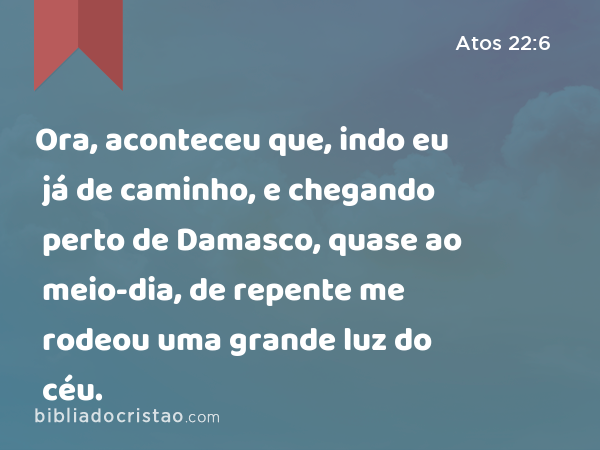 Ora, aconteceu que, indo eu já de caminho, e chegando perto de Damasco, quase ao meio-dia, de repente me rodeou uma grande luz do céu. - Atos 22:6