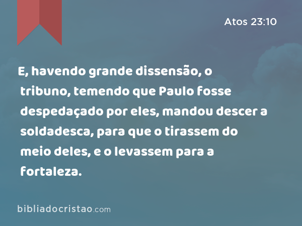 E, havendo grande dissensão, o tribuno, temendo que Paulo fosse despedaçado por eles, mandou descer a soldadesca, para que o tirassem do meio deles, e o levassem para a fortaleza. - Atos 23:10