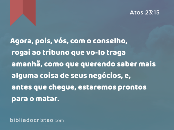 Agora, pois, vós, com o conselho, rogai ao tribuno que vo-lo traga amanhã, como que querendo saber mais alguma coisa de seus negócios, e, antes que chegue, estaremos prontos para o matar. - Atos 23:15