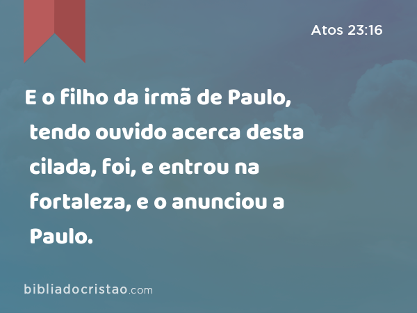 E o filho da irmã de Paulo, tendo ouvido acerca desta cilada, foi, e entrou na fortaleza, e o anunciou a Paulo. - Atos 23:16