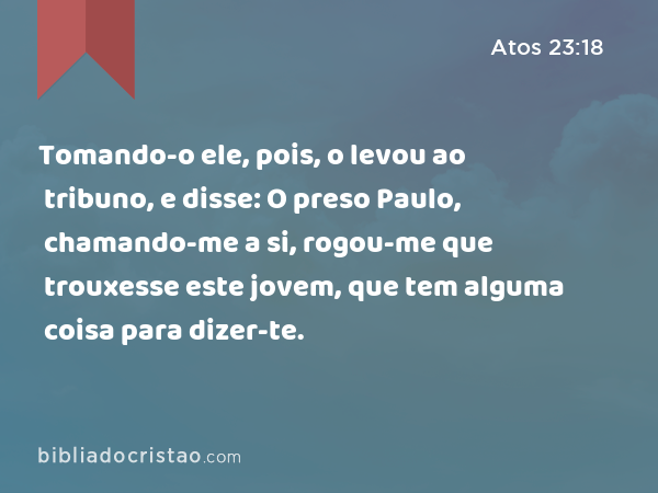 Tomando-o ele, pois, o levou ao tribuno, e disse: O preso Paulo, chamando-me a si, rogou-me que trouxesse este jovem, que tem alguma coisa para dizer-te. - Atos 23:18