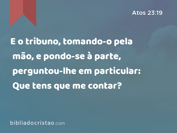 E o tribuno, tomando-o pela mão, e pondo-se à parte, perguntou-lhe em particular: Que tens que me contar? - Atos 23:19