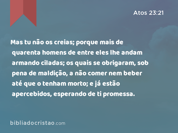 Mas tu não os creias; porque mais de quarenta homens de entre eles lhe andam armando ciladas; os quais se obrigaram, sob pena de maldição, a não comer nem beber até que o tenham morto; e já estão apercebidos, esperando de ti promessa. - Atos 23:21