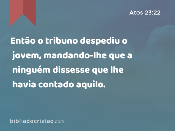 Então o tribuno despediu o jovem, mandando-lhe que a ninguém dissesse que lhe havia contado aquilo. - Atos 23:22