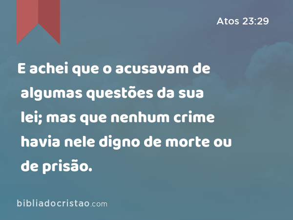 E achei que o acusavam de algumas questões da sua lei; mas que nenhum crime havia nele digno de morte ou de prisão. - Atos 23:29