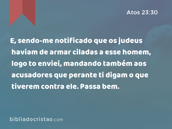 E, sendo-me notificado que os judeus haviam de armar ciladas a esse homem, logo to enviei, mandando também aos acusadores que perante ti digam o que tiverem contra ele. Passa bem. - Atos 23:30