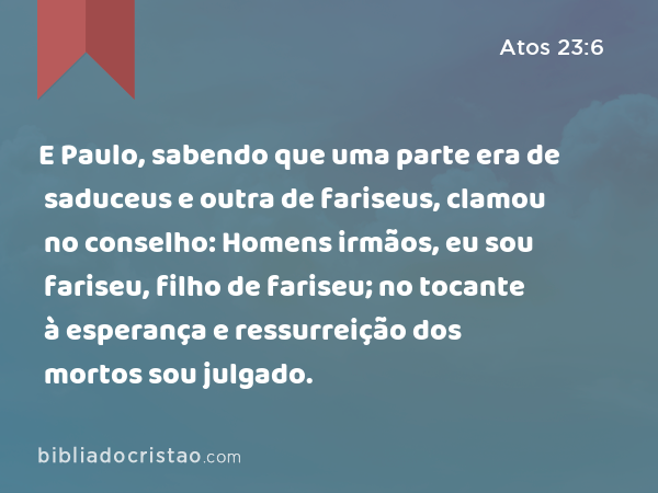 E Paulo, sabendo que uma parte era de saduceus e outra de fariseus, clamou no conselho: Homens irmãos, eu sou fariseu, filho de fariseu; no tocante à esperança e ressurreição dos mortos sou julgado. - Atos 23:6