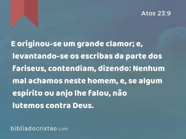 E originou-se um grande clamor; e, levantando-se os escribas da parte dos fariseus, contendiam, dizendo: Nenhum mal achamos neste homem, e, se algum espírito ou anjo lhe falou, não lutemos contra Deus. - Atos 23:9