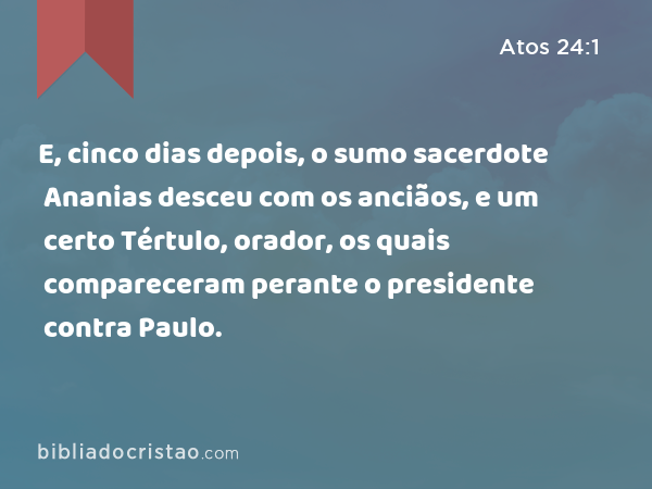 E, cinco dias depois, o sumo sacerdote Ananias desceu com os anciãos, e um certo Tértulo, orador, os quais compareceram perante o presidente contra Paulo. - Atos 24:1