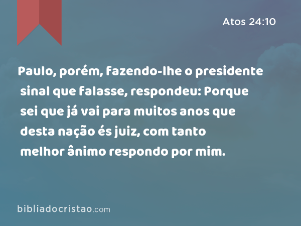 Paulo, porém, fazendo-lhe o presidente sinal que falasse, respondeu: Porque sei que já vai para muitos anos que desta nação és juiz, com tanto melhor ânimo respondo por mim. - Atos 24:10