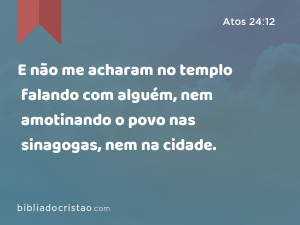 E não me acharam no templo falando com alguém, nem amotinando o povo nas sinagogas, nem na cidade. - Atos 24:12