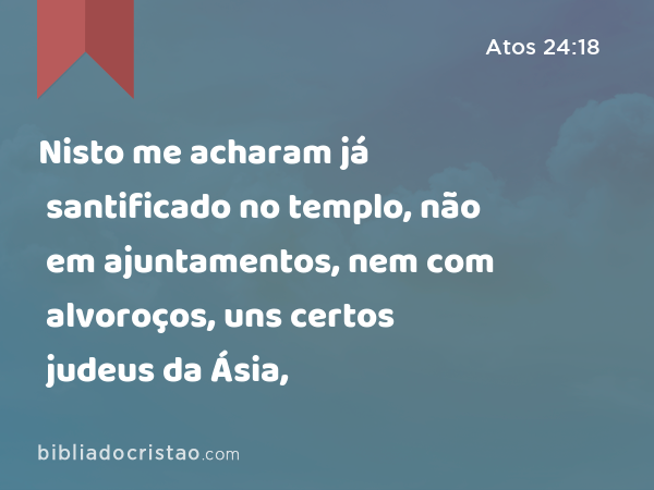 Nisto me acharam já santificado no templo, não em ajuntamentos, nem com alvoroços, uns certos judeus da Ásia, - Atos 24:18