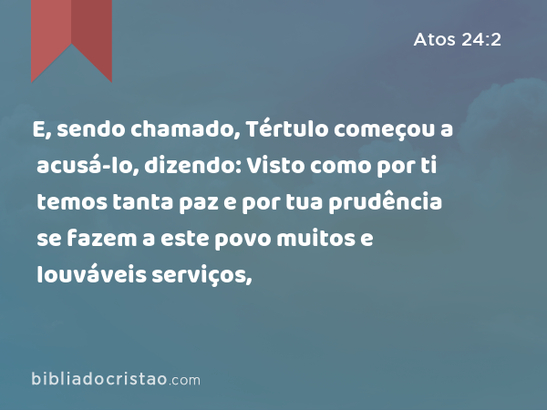 E, sendo chamado, Tértulo começou a acusá-lo, dizendo: Visto como por ti temos tanta paz e por tua prudência se fazem a este povo muitos e louváveis serviços, - Atos 24:2