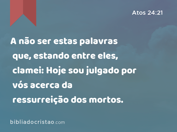 A não ser estas palavras que, estando entre eles, clamei: Hoje sou julgado por vós acerca da ressurreição dos mortos. - Atos 24:21