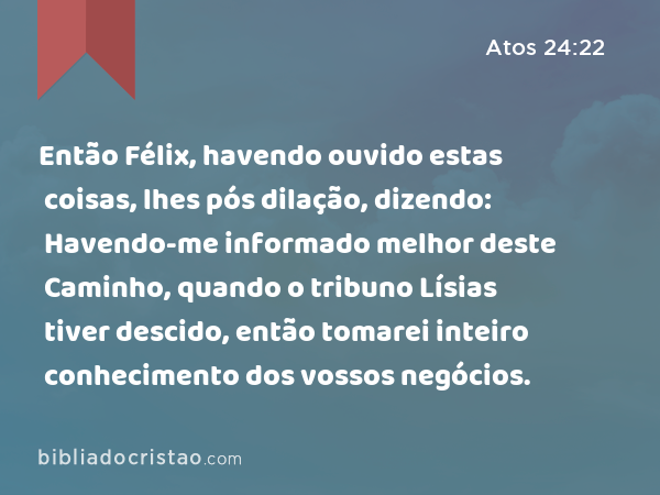 Então Félix, havendo ouvido estas coisas, lhes pós dilação, dizendo: Havendo-me informado melhor deste Caminho, quando o tribuno Lísias tiver descido, então tomarei inteiro conhecimento dos vossos negócios. - Atos 24:22