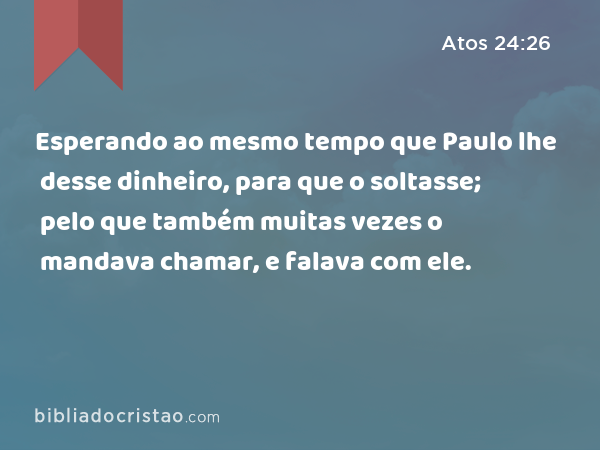 Esperando ao mesmo tempo que Paulo lhe desse dinheiro, para que o soltasse; pelo que também muitas vezes o mandava chamar, e falava com ele. - Atos 24:26