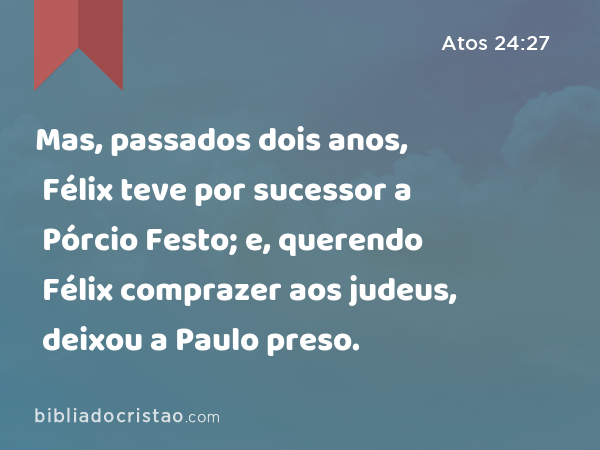 Mas, passados dois anos, Félix teve por sucessor a Pórcio Festo; e, querendo Félix comprazer aos judeus, deixou a Paulo preso. - Atos 24:27