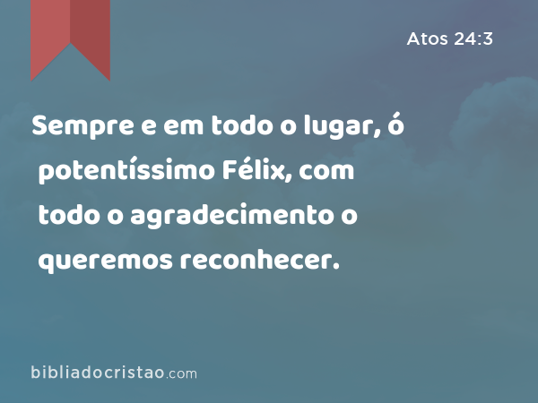 Sempre e em todo o lugar, ó potentíssimo Félix, com todo o agradecimento o queremos reconhecer. - Atos 24:3