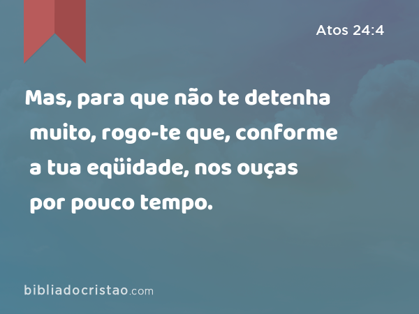 Mas, para que não te detenha muito, rogo-te que, conforme a tua eqüidade, nos ouças por pouco tempo. - Atos 24:4