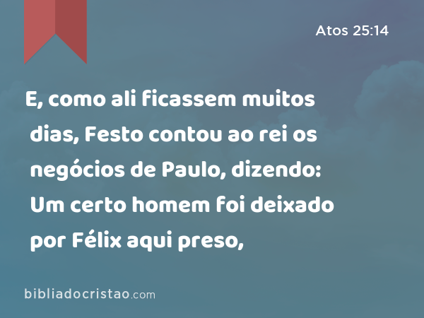 E, como ali ficassem muitos dias, Festo contou ao rei os negócios de Paulo, dizendo: Um certo homem foi deixado por Félix aqui preso, - Atos 25:14