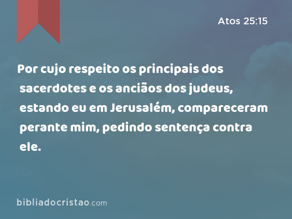 Por cujo respeito os principais dos sacerdotes e os anciãos dos judeus, estando eu em Jerusalém, compareceram perante mim, pedindo sentença contra ele. - Atos 25:15