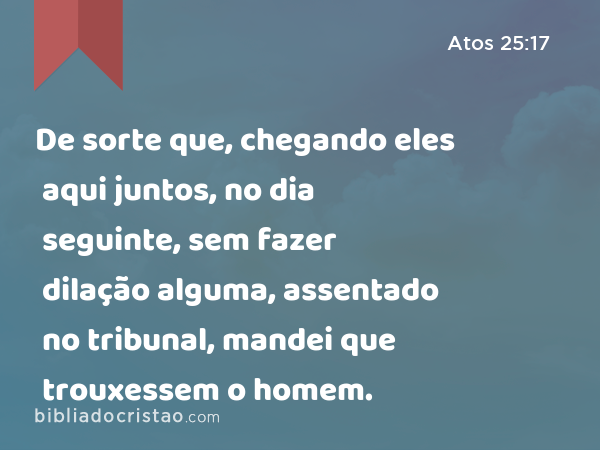 De sorte que, chegando eles aqui juntos, no dia seguinte, sem fazer dilação alguma, assentado no tribunal, mandei que trouxessem o homem. - Atos 25:17