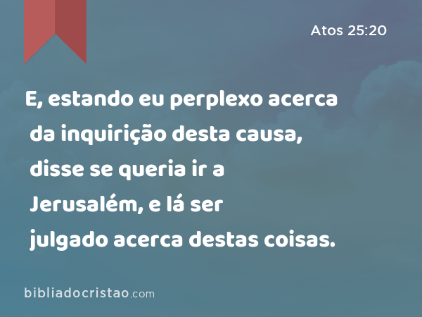 E, estando eu perplexo acerca da inquirição desta causa, disse se queria ir a Jerusalém, e lá ser julgado acerca destas coisas. - Atos 25:20