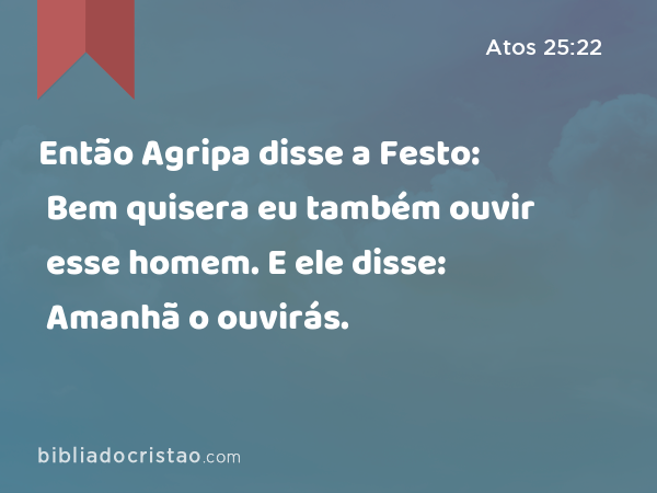 Então Agripa disse a Festo: Bem quisera eu também ouvir esse homem. E ele disse: Amanhã o ouvirás. - Atos 25:22