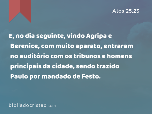 E, no dia seguinte, vindo Agripa e Berenice, com muito aparato, entraram no auditório com os tribunos e homens principais da cidade, sendo trazido Paulo por mandado de Festo. - Atos 25:23