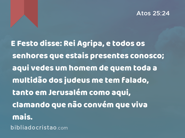 E Festo disse: Rei Agripa, e todos os senhores que estais presentes conosco; aqui vedes um homem de quem toda a multidão dos judeus me tem falado, tanto em Jerusalém como aqui, clamando que não convém que viva mais. - Atos 25:24