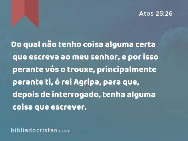 Do qual não tenho coisa alguma certa que escreva ao meu senhor, e por isso perante vós o trouxe, principalmente perante ti, ó rei Agripa, para que, depois de interrogado, tenha alguma coisa que escrever. - Atos 25:26