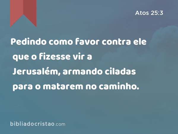 Pedindo como favor contra ele que o fizesse vir a Jerusalém, armando ciladas para o matarem no caminho. - Atos 25:3