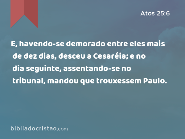 E, havendo-se demorado entre eles mais de dez dias, desceu a Cesaréia; e no dia seguinte, assentando-se no tribunal, mandou que trouxessem Paulo. - Atos 25:6