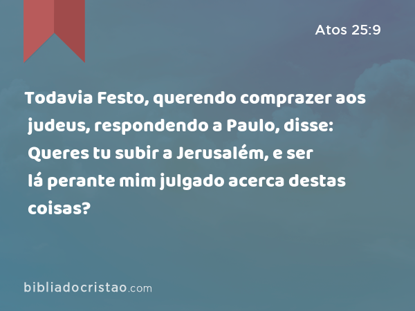 Todavia Festo, querendo comprazer aos judeus, respondendo a Paulo, disse: Queres tu subir a Jerusalém, e ser lá perante mim julgado acerca destas coisas? - Atos 25:9