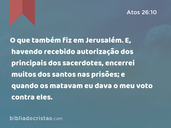 O que também fiz em Jerusalém. E, havendo recebido autorização dos principais dos sacerdotes, encerrei muitos dos santos nas prisões; e quando os matavam eu dava o meu voto contra eles. - Atos 26:10