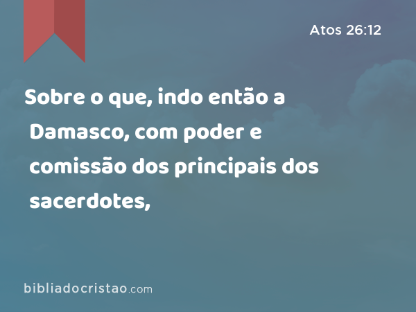 Sobre o que, indo então a Damasco, com poder e comissão dos principais dos sacerdotes, - Atos 26:12