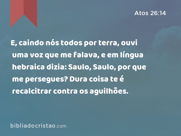 E, caindo nós todos por terra, ouvi uma voz que me falava, e em língua hebraica dizia: Saulo, Saulo, por que me persegues? Dura coisa te é recalcitrar contra os aguilhões. - Atos 26:14