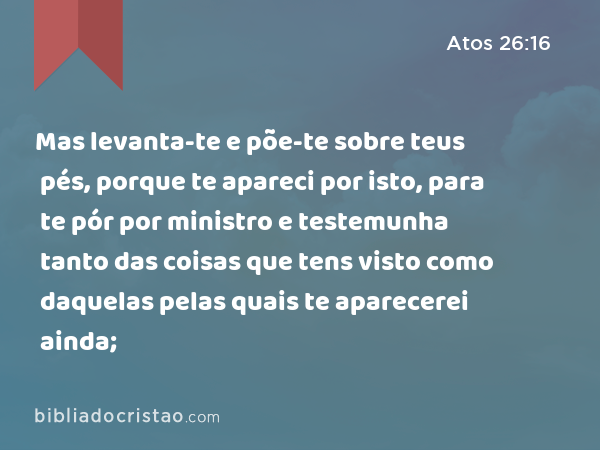 Mas levanta-te e põe-te sobre teus pés, porque te apareci por isto, para te pór por ministro e testemunha tanto das coisas que tens visto como daquelas pelas quais te aparecerei ainda; - Atos 26:16