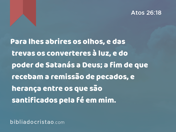 Para lhes abrires os olhos, e das trevas os converteres à luz, e do poder de Satanás a Deus; a fim de que recebam a remissão de pecados, e herança entre os que são santificados pela fé em mim. - Atos 26:18