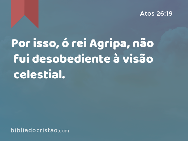 Por isso, ó rei Agripa, não fui desobediente à visão celestial. - Atos 26:19