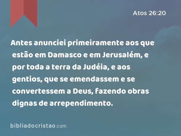 Antes anunciei primeiramente aos que estão em Damasco e em Jerusalém, e por toda a terra da Judéia, e aos gentios, que se emendassem e se convertessem a Deus, fazendo obras dignas de arrependimento. - Atos 26:20