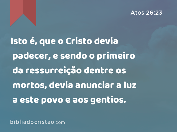 Isto é, que o Cristo devia padecer, e sendo o primeiro da ressurreição dentre os mortos, devia anunciar a luz a este povo e aos gentios. - Atos 26:23