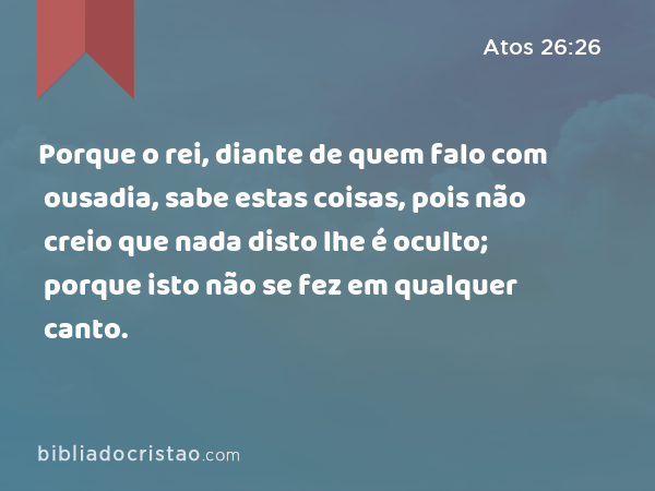 Porque o rei, diante de quem falo com ousadia, sabe estas coisas, pois não creio que nada disto lhe é oculto; porque isto não se fez em qualquer canto. - Atos 26:26