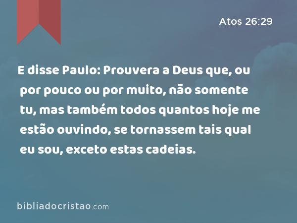 E disse Paulo: Prouvera a Deus que, ou por pouco ou por muito, não somente tu, mas também todos quantos hoje me estão ouvindo, se tornassem tais qual eu sou, exceto estas cadeias. - Atos 26:29